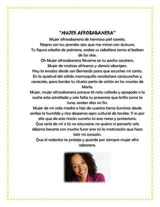 “MUJER AFROSABANERA”
            Mujer afrosabanera de hermosa piel canela.
      Negros son tus grandes ojos que me miran con dulzura.
Tu figura esbelta de palmera, ondea su cabellera como el baiben
                              de las olas.
      Oh Mujer afrosabanera llévame en tu pecho cocotero.
           Mujer de matices africanos y silencio aborigen.
 Hoy te ensalzo desde san Bernardo para que escuches mi canto.
 En la quietud del cálido morrosquillo recolectare caracunchas y
caracoles, para bordar tu silueta perla de ostión en los montes de
                                María.
Mujer, mujer afrosabanera porque té noto callada y apagada si la
 noche esta estrellada y solo falta tu presencia que brilla como la
                       luna, andan días sin fin.
 Mujer de mi vida madre e hija de vuestra tierra iluminas desde
arriba la humilde y rica despensa agro cultural de torobe. Y es por
     ello que de este rincón sucreño tú eres reina y protectora.
   Que sería de mí si tú no estuvieras no quiero ni pensarlo solo
 déjame besarte con mucho furor eres tú la motivación que hace
                          latir mi corazón.
    Que el redentor te proteja y guarde por siempre mujer afro
                              sabanera.
 