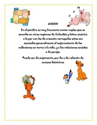 ANEXO

  En el pacifico es muy frecuente contar coplas que se
escucha en otras regiones de Colombia y latino américa
    a la par con las de creación vernapolas estas son
    asociadas generalmente al mejoramiento de las
reflexiones en torno a la vida, y a las relaciones sociales
                       o de pareja.

   Puede ser de argumento, por fio o de relación de
                    sucesos históricos
 