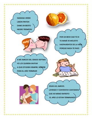 NARANJA VERDE

LIMON PINTON

DAME UN BESITO

NEGRO TROMPON



                                              POR UN BESO QUE TE DI

                                              TU MAMÁ SE MOLESTO

                                              HASPAVIENTOS DE LA VIEJA,

                                              PORQUE NADA TE PASO




A MIS AMIGOS DEL GRADO SEPTIMO

YO LOS QUISIERA INVITAR

A QUE ESTUDIEN SIEMPRE, SIEMPRE

PARA EL AÑO TERMINAR




                                  SIGAN ASI, AMIGOS,

                                  LEYENDO Y CONTENTOS CANTANDO

                                  QUE ASI MISMO RAPIDITO

                                  EL AÑO LO ESTAN TERMINANDO
 