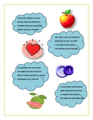 SI POR VOS PIERDO LA VIDA

NO ME COJES DE IMPROVISO,

TAMBIEN POR UNA MANZANA

PERDIO ADAN EL PARAISO



                                 DEL CIELO CAYO UN PAÑUELO

                                 BORDADO DE MIL COLORES

                                 Y EN CADA PUNTA DECIA

                                 HAY NEGRA DE MIS AMORES




LAS MUJERES DE HOY EN DIA

NO SABEN PEGAR UN BOTON

PERO SI SABEN DECIRLE AL NOVIO

ESPERAME EN EL PORTON



                                      LA GUAYABA PARA BUENA

                                      DEBE SER MADIO PINTONA

                                      LA MUJER PARA BONITA

                                      NO DEBE SER TAN BRINCONA
 