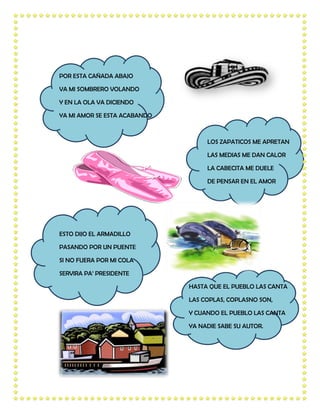 POR ESTA CAÑADA ABAJO

VA MI SOMBRERO VOLANDO

Y EN LA OLA VA DICIENDO

YA MI AMOR SE ESTA ACABANDO



                                   LOS ZAPATICOS ME APRETAN

                                   LAS MEDIAS ME DAN CALOR

                                   LA CABECITA ME DUELE

                                   DE PENSAR EN EL AMOR




ESTO DIJO EL ARMADILLO

PASANDO POR UN PUENTE

SI NO FUERA POR MI COLA

SERVIRA PA’ PRESIDENTE

                              HASTA QUE EL PUEBLO LAS CANTA

                              LAS COPLAS, COPLASNO SON,

                              Y CUANDO EL PUEBLO LAS CANTA

                              YA NADIE SABE SU AUTOR.
 