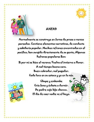 ANEXO


 Normalmente se construye en forma de prosa o versos
pareados. Contiene elementos narrativos, de conducta
y sabiduría popular. Muchos refranes encontrados en el
pacifico, han surgido directamente de su gente, Algunos
               Refranes populares Son:

Si por mí se hizo el verano; Vuelva el invierno a llover.
               A mal tiempo buena cara.
             Buen cobrador, mal pagador.
         Cada loco en su estaca y yo en la mía.

                  Chupe y embombe
             Cría fama y échate a dormir.
              De padre cojo hijo chunco.
            El día de caer nadie ve el hoyo.
 