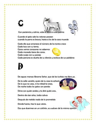 C
Con paciencia y calma, sube el burro a una palma

Cuando el gato sale los ratones pasean
cuando la perra es brava, hasta a los de la casa muerde
Cada día que amanece el número de los tontos crece
Cada loco con su tema.
Caras vemos corazones no sabemos
Cada moneda tiene dos caras.
Cada oveja con su pareja
Cada persona es dueña de su silencio y esclava de sus palabras




D
De aguas mansas líbrame Señor, que de las turbias me libro yo.
De la calle vendrá, quien de tu casa te echará.
De lo que no veas, ni la mitad te creas.
De noche todos los gatos son pardos
Dime con quién andas y te diré quién eres.
Dentro de cien años, todos calvos
Después de metido nada de lo prometido
Donde fueres, haz lo que vieres.
Dos que duermen en un colchón, se vuelven de la misma opinión
 
