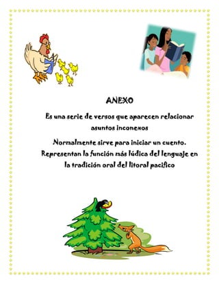 ANEXO

 Es una serie de versos que aparecen relacionar
                asuntos inconexos

   Normalmente sirve para iniciar un cuento.
Representan la función más lúdica del lenguaje en
       la tradición oral del litoral pacifico
 
