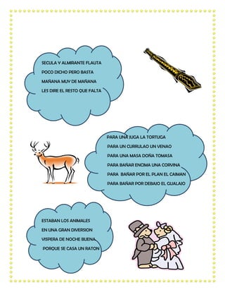 SECULA Y ALMIRANTE FLAUTA

POCO DICHO PERO BASTA

MAÑANA MUY DE MAÑANA

LES DIRE EL RESTO QUE FALTA




                              PARA UNA JUGA LA TORTUGA

                              PARA UN CURRULAO UN VENAO

                              PARA UNA MASA DOÑA TOMASA

                              PARA BAÑAR ENCIMA UNA CORVINA

                              PARA BAÑAR POR EL PLAN EL CAIMAN

                              PARA BAÑAR POR DEBAJO EL GUALAJO




ESTABAN LOS ANIMALES

EN UNA GRAN DIVERSION

VISPERA DE NOCHE BUENA

PORQUE SE CASA UN RATON
 