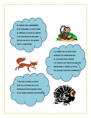 EL MISMO ERA MARIMBERO

QUE CARAMBA LO QUE DABA

EL PINGUI LE HACIA EL BAJON

Y LA CUCARACHA BAILABA

EN ESO SALIO EL TIO MONO

SOLO A ZAPATEAR



                                 LA ZORRA NO LE HIZO CASO

                                 PORQUE NO SABIA BAILAR

                                 EL ALCALDE ERA CONEJO

                                 Y A TODOS LOS TRATO DE BRUTOS

                                 MANDAME A TRAER LA PAVA

                                 PA QUE ME CANTE EL BAMBUCO




Y EN ESO LA DIJO LA PAVA

QUE ELLA ESTABA DE LUTO

PORQUE EN ESOS MISMOS DIAS

SE LE HABIA MUERTO UN DIFUNTO.
 