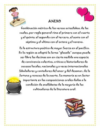ANEXO
 Combinación métrica de los versos octosílabos, de las
cuales, por regla general rima el primero con el cuarto
 y el quinto; el segundo con el tercero, el sexto con el
     séptimo y el ultimo con el octavo y el noveno.

Es la estructura poética de mayor fuerza en el pacifico.
En la región se adoptó la forma “glosada” aunque puede
 ser libre las decimas son en cierta medida una especie
  de convivencia colectiva, críticos e historiadores de
 sucesos locales, nacionales y a veces internacionales
fabuladores y contadores del amor y del desamor, de la
fortuna y reveces de la suerte. La memoria es un factor
   importante en las composiciones orales dadas a la
     condición de analfabetas de la mayoría de los
           cultivadores de la literatura oral.
 