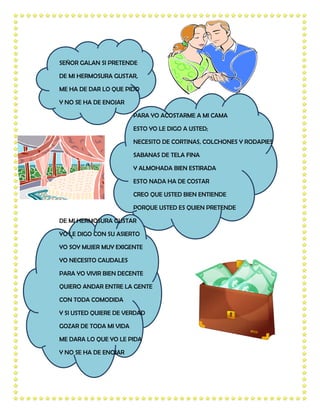 SEÑOR GALAN SI PRETENDE

DE MI HERMOSURA GUSTAR,

ME HA DE DAR LO QUE PIDO

Y NO SE HA DE ENOJAR

                        PARA YO ACOSTARME A MI CAMA

                        ESTO YO LE DIGO A USTED;

                        NECESITO DE CORTINAS, COLCHONES Y RODAPIES

                        SABANAS DE TELA FINA

                        Y ALMOHADA BIEN ESTIRADA

                        ESTO NADA HA DE COSTAR

                        CREO QUE USTED BIEN ENTIENDE

                        PORQUE USTED ES QUIEN PRETENDE

DE MI HERMOSURA GUSTAR

YO LE DIGO CON SU ASIERTO

YO SOY MUJER MUY EXIGENTE

YO NECESITO CAUDALES

PARA YO VIVIR BIEN DECENTE

QUIERO ANDAR ENTRE LA GENTE

CON TODA COMODIDA

Y SI USTED QUIERE DE VERDAD

GOZAR DE TODA MI VIDA

ME DARA LO QUE YO LE PIDA

Y NO SE HA DE ENOJAR
 
