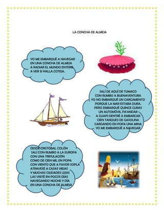 LA CONCHA DE ALMEJA




YO ME EMBARQUÉ A NAVEGAR
EN UNA CONCHA DE ALMEJA
A RADIAR EL MUNDO ENTERO
A VER SI HALLA COTEJA.




                                       SALÍ DE AQUÍ DE TUMACO
                                   CON RUMBO A BUENAVENTURA
                                 YO NO EMBARQUÉ UN CARGAMENTO
                                   PORQUE LA MAR ESTABA DURA.
                                   PERO EMBARQUÉ QUINCE CURAS
                                      UN AUTOMÓVIL PA'ANDAR
                                    A GUAPI DENTRÉ A EMBARCAR
                                     CIEN TANQUES DE GASOLINA
                                   CARGANDO EN POPA UNA MINA
                                    YO ME EMBARQUÉ A NAVEGAR




DESDE CRISTÓBAL COLÓN
SALÍ CON RUMBO A LA EUROPA
CON UNA TRIPULACIÓN
COMO DE CIEN MIL EN POPA
CON VIENTO QUE A FAVOR SOPLA
ATRAVESÉ A CASAS VIEJAS
Y MUCHAS CIUDADES LEJAS
LAS VISITÉ EN POCOS DÍAS
NAVEGANDO NOCHE Y DÍA
EN UNA CONCHA DE ALMEJA
 
