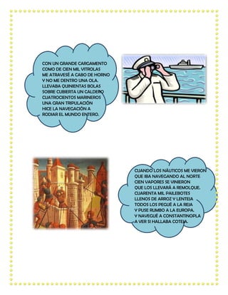 CON UN GRANDE CARGAMENTO
COMO DE CIEN MIL VITROLAS
ME ATRAVESÉ A CABO DE HORNO
Y NO ME DENTRO UNA OLA.
LLEVABA QUINIENTAS BOLAS
SOBRE CUBIERTA UN CALDERO
CUATROCIENTOS MARINEROS
UNA GRAN TRIPULACIÓN
HICE LA NAVEGACIÓN A
RODIAR EL MUNDO ENTERO.




                              CUANDO LOS NÁUTICOS ME VIERON
                              QUE IBA NAVEGANDO AL NORTE
                              CIEN VAPORES SE VINIERON
                              QUE LOS LLEVARÁ A REMOLQUE.
                              CUARENTA MIL PAILEBOTES
                              LLENOS DE ARROZ Y LENTEJA
                              TODOS LOS PEGUÉ A LA REJA
                              Y PUSE RUMBO A LA EUROPA.
                              Y NAVEGUÉ A CONSTANTINOPLA
                              A VER SI HALLABA COTEJA.
 