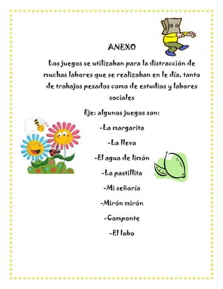 ANEXO

 Los juegos se utilizaban para la distracción de
muchas labores que se realizaban en le día, tanto
de trabajos pesados como de estudios y labores
                    sociales

            Eje: algunos juegos son:

                 -La margarita

                    -La lleva

               -El agua de limón

                  -La pastillita

                  -Mi señoría

                 -Mirón mirón

                  -Componte

                    -El lobo
 
