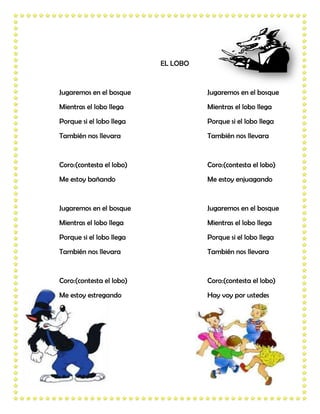 EL LOBO


Jugaremos en el bosque              Jugaremos en el bosque
Mientras el lobo llega              Mientras el lobo llega
Porque si el lobo llega             Porque si el lobo llega
También nos llevara                 También nos llevara


Coro:(contesta el lobo)             Coro:(contesta el lobo)
Me estoy bañando                    Me estoy enjuagando


Jugaremos en el bosque              Jugaremos en el bosque
Mientras el lobo llega              Mientras el lobo llega
Porque si el lobo llega             Porque si el lobo llega
También nos llevara                 También nos llevara


Coro:(contesta el lobo)             Coro:(contesta el lobo)
Me estoy estregando                 Hay voy por ustedes
 