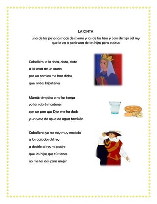 LA CINTA
 una de las personas hace de mama y las de las hijas y otro de hijo del rey
              que le va a pedir una de las hijas para esposa




Caballero: a la cinta, cinta, cinta
a la cinta de un laurel
por un camino me han dicho
que lindas hijas tenes


Mamá: téngalas o no las tenga
yo las sabré mantener
con un pan que Dios me ha dado
y un vaso de agua de agua también


Caballero: yo me voy muy enojado
a los palacios del rey
a decirle al rey mi padre
que las hijas que tú tienes
no me las das para mujer
 