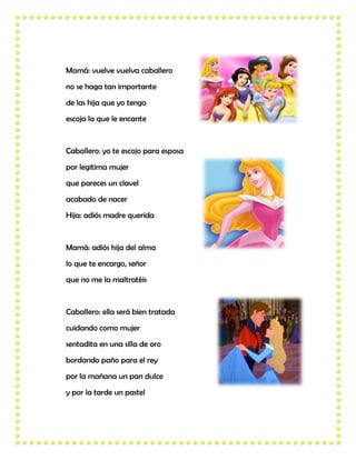 Mamá: vuelve vuelva caballero
no se haga tan importante
de las hija que yo tengo
escoja la que le encante


Caballero: yo te escojo para esposa
por legitima mujer
que pareces un clavel
acabado de nacer
Hija: adiós madre querida


Mamá: adiós hija del alma
lo que te encargo, señor
que no me la maltratéis


Caballero: ella será bien tratada
cuidando como mujer
sentadita en una silla de oro
bordando paño para el rey
por la mañana un pan dulce
y por la tarde un pastel
 
