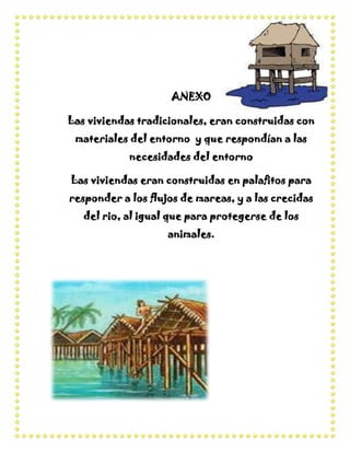 ANEXO

Las viviendas tradicionales, eran construidas con
 materiales del entorno y que respondían a las
            necesidades del entorno

Las viviendas eran construidas en palafitos para
responder a los flujos de mareas, y a las crecidas
   del rio, al igual que para protegerse de los
                    animales.
 