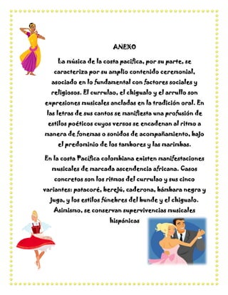 ANEXO

    La música de la costa pacifica, por su parte, se
   caracteriza por su amplio contenido ceremonial,
  asociado en lo fundamental con factores sociales y
  religiosos. El currulao, el chigualo y el arrullo son
expresiones musicales ancladas en la tradición oral. En
 las letras de sus cantos se manifiesta una profusión de
 estilos poéticos cuyos versos se encadenan al ritmo a
manera de fonemas o sonidos de acompañamiento, bajo
    el predominio de los tambores y las marimbas.

En la costa Pacífica colombiana existen manifestaciones
  musicales de marcada ascendencia africana. Casos
   concretos son los ritmos del currulao y sus cinco
variantes: patacoré, berejú, caderona, bámbara negra y
  juga, y los estilos fúnebres del bunde y el chigualo.
   Asimismo, se conservan supervivencias musicales
                       hispánicas
 