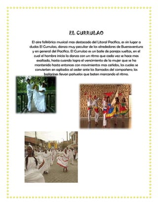 EL CURRULAO
 El aire folklórico musical mas destacado del Litoral Pacifico, es sin lugar a
dudas El Currulao, danza muy peculiar de los alrededores de Buenaventura
 y en general del Pacifico. El Currulao es un baile de parejas sueltas, en el
  cual el hombre inicia la danza con un ritmo que cada vez se hace mas
     exaltado, hasta cuando logra el vencimiento de la mujer que se ha
   mantenido hasta entonces con movimientos mas ceñidos, los cuales se
    convierten en agitados al ceder ante los llamados del compañero; los
          bailarines llevan pañuelos que baten marcando el ritmo.
 
