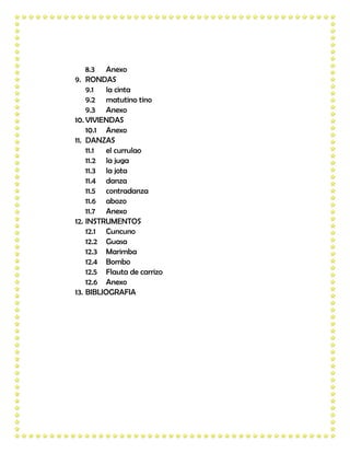 8.3 Anexo
9. RONDAS
    9.1  la cinta
    9.2 matutino tino
    9.3 Anexo
10. VIVIENDAS
    10.1 Anexo
11. DANZAS
    11.1 el currulao
    11.2 la juga
    11.3 la jota
    11.4 danza
    11.5 contradanza
    11.6 abozo
    11.7 Anexo
12. INSTRUMENTOS
    12.1 Cuncuno
    12.2 Guasa
    12.3 Marimba
    12.4 Bombo
    12.5 Flauta de carrizo
    12.6 Anexo
13. BIBLIOGRAFIA
 