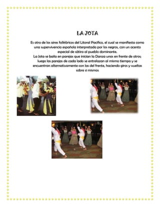 LA JOTA
Es otro de los aires folklóricos del Litoral Pacifico, el cual se manifiesta como
  una supervivencia española interpretada por los negros, con un acento
                    especial de sátira al pueblo dominante.
  La Jota se baila en parejas que inician la Danza unos en frente de otros;
     luego las parejas de cada lado se entrelazan al mismo tiempo y se
 encuentran alternativamente con las del frente, haciendo giros y vueltas
                                  sobre si mismos
 