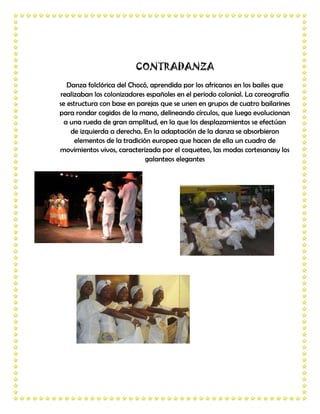 CONTRADANZA
   Danza folclórica del Chocó, aprendida por los africanos en los bailes que
realizaban los colonizadores españoles en el periodo colonial. La coreografía
se estructura con base en parejas que se unen en grupos de cuatro bailarines
para rondar cogidos de la mano, delineando círculos, que luego evolucionan
  a una rueda de gran amplitud, en la que los desplazamientos se efectúan
    de izquierda a derecha. En la adaptación de la danza se absorbieron
      elementos de la tradición europea que hacen de ella un cuadro de
movimientos vivos, caracterizada por el coqueteo, las modas cortesanasy los
                              galanteos elegantes
 