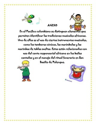ANEXO

 En el Pacífico colombiano se distinguen elementos que
permiten identificar las tradiciones musicales africanas.
Uno de ellos es el uso de ciertos instrumentos musicales,
    como los tambores cónicos, las marímbulas y las
marimbas de tablas sueltas. Estos están relacionados con
    uso del canto responsorial africano en los bailes
  cantados y en el manejo del ritual funerario en San
                  Basilio de Palenque.
 