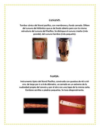 CUNUNO:

Tambor cónico del litoral pacífico, con membrana y fondo cerrado. Difiere
  del cununo del Atlántico que es de fondo abierto pero con la misma
 estructura del cununo del Pacífico. Se distingue el cununo macho (más
             grande), del cununo hembra (más pequeño).




                                GUASA:

 Instrumento típico del litoral Pacífico, construido con guadua de 40 a 60
   cms. de largo por 6 a 8 de diámetro, va cerrado en un extremo de la
nudosidad propia del canuto y por el otro con una tapa de la misma caña.
       Contiene semillas o piedras pequeñas. Se toca diagonalmente.
 