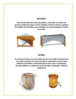 MARIMBA:

  Instrumento típico de la costa del pacífico, construido con cañutos de
guadua cortados de mayor a menor colgados en forma vertical y cubiertos
por tablillas de chontaduro, que se golpean con palos protegidos con bolas
                                de caucho.




                                BOMBO:

Es una caja en balso y aros de madera común cuyo sonido se parece al de
  una conga sostenida. Los cueros que dan la sonorización son de venado
   adelante y de tatabro, animal parecido al cerdo, atrás. Las baquetas,
 llamadas boliches, son hechas en caucho de látex, y apagador, varilla de
                               madera lisa.
 