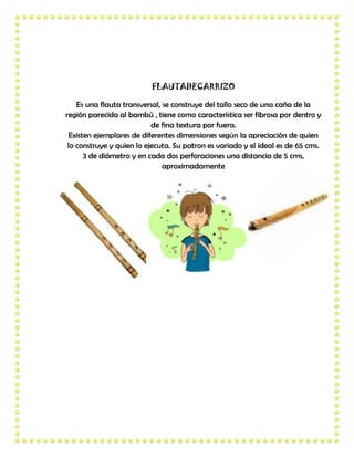FLAUTADECARRIZO

    Es una flauta transversal, se construye del tallo seco de una caña de la
región parecida al bambú , tiene como característica ser fibrosa por dentro y
                           de fina textura por fuera.
 Existen ejemplares de diferentes dimensiones según la apreciación de quien
 lo construye y quien lo ejecuta. Su patron es variado y el ideal es de 65 cms.
      3 de diámetro y en cada dos perforaciones una distancia de 5 cms,
                               aproximadamente
 