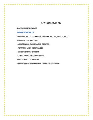 BIBLIOGRAFIA
PACIFICO ENCANTADOR

WWW.GOOGLE.ES
-AFROPACIFICO COLOMBIANO.PATRIMONIO ARQUITECTONICO

-BANREPCULTURAL.ORG

-MEMORIA COLOMBIANA DEL PACIFICO

-REFRANES Y SUS SIGNIFICADOS

-ES.ANSWERS.YAHOO.COM

-LITERATURA AFROCOLOMBIANA

-MITOLOGIA COLOMBIANA

-TRADICION AFRICANA EN LA TIERRA DE COLOMBIA
 
