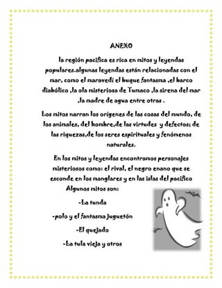 ANEXO

      la región pacifica es rica en mitos y leyendas
 populares.algunas leyendas están relacionadas con el
  mar, como el maravedí el buque fantasma ,el barco
diabólico ,la ola misteriosa de Tumaco ,la sirena del mar
             ,la madre de agua entre otras .

Los mitos narran los orígenes de las cosas del mundo, de
los animales, del hombre,de las virtudes y defectos; de
   las riquezas,de los seres espirituales y fenómenos
                         naturales.

    En los mitos y leyendas encontramos personajes
   misteriosos como: el rival, el negro enano que se
   esconde en los manglares y en las islas del pacifico
        Algunos mitos son:

             -La tunda

   -polo y el fantasma juguetón

            -El quejado

       -La tula vieja y otros
 