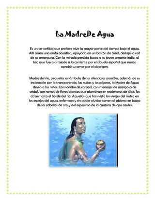 La MadreDe Agua

Es un ser anfibio que prefiere vivir la mayor parte del tiempo bajo el agua.
Allí como una ninfa acuática, apoyada en un bastón de coral, desteje la red
de su amargura. Con la mirada perdida busca a su joven amante indio, al
   hijo que fuera arrojado a la corriente por el abuelo español que nunca
                      aprobó su amor por el aborigen.


 Madre del río, pequeña sonámbula de los silenciosos arrecifes, además de su
  inclinación por la transparencia, las nubes y los pájaros, la Madre de Agua
    desea a los niños. Con sonidos de caracol, con mensajes de mariposa de
 cristal, con ramos de flores blancas que alumbran en recámaras de sílice, los
  atrae hasta el borde del río. Aquellos que han visto los visajes del rostro en
los espejos del agua, enferman y sin poder olvidar corren al abismo en busca
       de los cabellos de oro y del espejismo de la cantora de ojos azules.
 