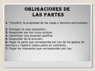 1.  Transferir la propiedad de las cosas o derecho permutados.  2.  Entregar la cosa (posesión).  3.  Responder por los vicios ocultos.  4.  Garantizar una posesión pacífica.  5.  Responder de la evicción.  6.  Pagar la parte que corresponda por Ley de los gastos de escritura y registro (salvo pacto en contrario).  7.  Pagar los impuestos que correspondan por Ley.   OBLIGACIONES DE  LAS PARTES 
