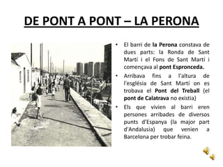 DE PONT A PONT – LA PERONA
             • El barri de la Perona constava de
               dues parts: la Ronda de Sant
               Martí i el Fons de Sant Martí i
               començava al pont Espronceda.
             • Arribava fins a l'altura de
               l'església de Sant Martí on es
               trobava el Pont del Treball (el
               pont de Calatrava no existia)
             • Els que vivien al barri eren
               persones arribades de diversos
               punts d'Espanya (la major part
               d'Andalusia) que venien a
               Barcelona per trobar feina.
 
