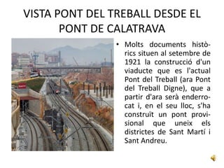 VISTA PONT DEL TREBALL DESDE EL
       PONT DE CALATRAVA
                • Molts documents histò-
                  rics situen al setembre de
                  1921 la construcció d'un
                  viaducte que es l'actual
                  Pont del Treball (ara Pont
                  del Treball Digne), que a
                  partir d'ara serà enderro-
                  cat i, en el seu lloc, s'ha
                  construït un pont provi-
                  sional que uneix els
                  districtes de Sant Martí i
                  Sant Andreu.
 