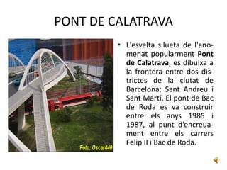 PONT DE CALATRAVA
         • L'esvelta silueta de l'ano-
           menat popularment Pont
           de Calatrava, es dibuixa a
           la frontera entre dos dis-
           trictes de la ciutat de
           Barcelona: Sant Andreu i
           Sant Martí. El pont de Bac
           de Roda es va construir
           entre els anys 1985 i
           1987, al punt d’encreua-
           ment entre els carrers
           Felip II i Bac de Roda.
 