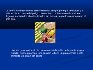 La perrita valientemente le estaba ladrando al tigre, para que la doctora y la
niña se dieran cuenta del peligro que corrian. Los habitantes de la aldea
llegaron espantados al oir los lodridos tan fuertes y entre todos espantaron al
gran tigre.
Una vez pasado el susto, la doctora revisò la patita de la perrita y logrò
curarla. Desde entonces, toda la aldea le tiene un gran aprecio a este
animalito y la tratan con cariño
 