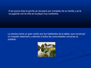 A los pocos dìas la perrita se recuperò por completo de su herida y se le
ve jugando con la niña en la playa muy contentos.
La doctora tenìa un gran cariño por los habitantes de la aldea, que construyò
un hospital veterinario y atendìa a todos las comunidades cercanas al
poblado.
 