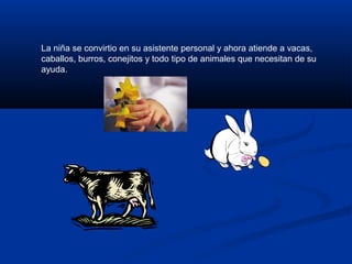 La niña se convirtio en su asistente personal y ahora atiende a vacas,
caballos, burros, conejitos y todo tipo de animales que necesitan de su
ayuda.
 