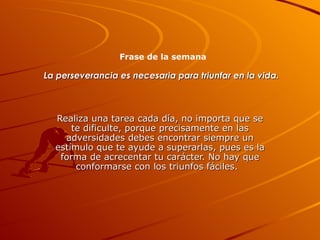 La perseverancia es necesaria para triunfar en la vida.   Realiza una tarea cada día, no importa que se te dificulte, porque precisamente en las adversidades debes encontrar siempre un estímulo que te ayude a superarlas, pues es la forma de acrecentar tu carácter. No hay que conformarse con los triunfos fáciles.  Frase de la semana 