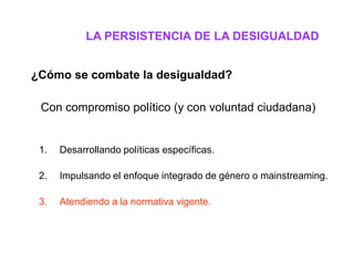 LA PERSISTENCIA DE LA DESIGUALDAD


¿Cómo se combate la desigualdad?

 Con compromiso político (y con voluntad ciudadana)


 1.   Desarrollando políticas específicas.

 2.   Impulsando el enfoque integrado de género o mainstreaming.

 3.   Atendiendo a la normativa vigente.
 
