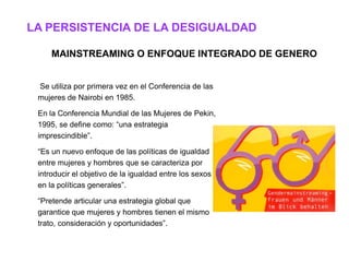LA PERSISTENCIA DE LA DESIGUALDAD

     MAINSTREAMING O ENFOQUE INTEGRADO DE GENERO


 Se utiliza por primera vez en el Conferencia de las
 mujeres de Nairobi en 1985.

 En la Conferencia Mundial de las Mujeres de Pekin,
 1995, se define como: “una estrategia
 imprescindible”.

 “Es un nuevo enfoque de las políticas de igualdad
 entre mujeres y hombres que se caracteriza por
 introducir el objetivo de la igualdad entre los sexos
 en la políticas generales”.

 “Pretende articular una estrategia global que
 garantice que mujeres y hombres tienen el mismo
 trato, consideración y oportunidades”.
 