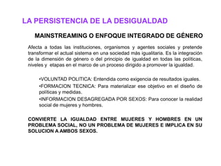 LA PERSISTENCIA DE LA DESIGUALDAD
    MAINSTREAMING O ENFOQUE INTEGRADO DE GÉNERO
 Afecta a todas las instituciones, organismos y agentes sociales y pretende
 transformar el actual sistema en una sociedad más igualitaria. Es la integración
 de la dimensión de género o del principio de igualdad en todas las políticas,
 niveles y etapas en el marco de un proceso dirigido a promover la igualdad.

      •VOLUNTAD POLITICA: Entendida como exigencia de resultados iguales.
      •FORMACION TECNICA: Para materializar ese objetivo en el diseño de
      políticas y medidas.
      •INFORMACION DESAGREGADA POR SEXOS: Para conocer la realidad
      social de mujeres y hombres.

 CONVIERTE LA IGUALDAD ENTRE MUJERES Y HOMBRES EN UN
 PROBLEMA SOCIAL, NO UN PROBLEMA DE MUJERES E IMPLICA EN SU
 SOLUCION A AMBOS SEXOS.
 