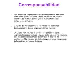 Corresponsabilidad

•   Más del 90% de las personas inactivas aducen tareas de cuidado
    como causa de esta situación. Más de los 90% de los casos de
    abandono del mercado de trabajo “por razones familiares”
    corresponden a mujeres.

•   El reparto del trabajo doméstico y familiar sigue mostrando
    desigualdades de género en perjuicio de las mujeres.

•   En España y en Asturias, la asunción no compartida de las
    responsabilidades domésticas por parte de los varones y el incipiente
    pero aún escaso desarrollo de los servicios de apoyo a las familias,
    constituye uno de los obstáculos para la plena incorporación de las
    mujeres al mercado de trabajo
 