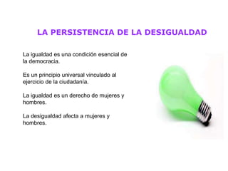 LA PERSISTENCIA DE LA DESIGUALDAD

La igualdad es una condición esencial de
la democracia.

Es un principio universal vinculado al
ejercicio de la ciudadanía.

La igualdad es un derecho de mujeres y
hombres.

La desigualdad afecta a mujeres y
hombres.
 