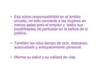 • Esa sobre-responsabilidad en el ámbito
  privado, no sólo convierte a las mujeres en
  menos aptas para el empleo y lastra sus
  posibilidades de participar en la esfera de lo
  público.

• También les roba tiempo de ocio, descanso,
  autocuidado y enriquecimiento personal.

• Merma su salud y su calidad de vida.
 