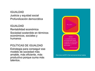 IGUALDAD
Justicia y equidad social
Profundización democrática

IGUALDAD
Rentabilidad económica
Sociedad sostenible en términos
económicos, sociales y
humanos

POLÍTICAS DE IGUALDAD
Estrategia para conseguir ese
modelo de sociedad más
amable, más eficiente, más
productivo porque suma más
talentos.
                                  Publicaciones Ámbitu
 