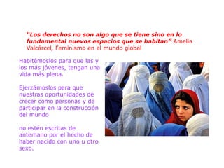 “Los derechos no son algo que se tiene sino en lo
  fundamental nuevos espacios que se habitan” Amelia
  Valcárcel, Feminismo en el mundo global

Habitémoslos para que las y
los más jóvenes, tengan una
vida más plena.

Ejerzámoslos para que
nuestras oportunidades de
crecer como personas y de
participar en la construcción
del mundo

no estén escritas de
antemano por el hecho de
haber nacido con uno u otro
sexo.
 