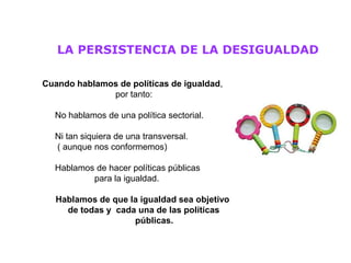 LA PERSISTENCIA DE LA DESIGUALDAD

Cuando hablamos de políticas de igualdad,
              por tanto:

  No hablamos de una política sectorial.

  Ni tan siquiera de una transversal.
  ( aunque nos conformemos)

  Hablamos de hacer políticas públicas
          para la igualdad.

   Hablamos de que la igualdad sea objetivo
     de todas y cada una de las políticas
                    públicas.
 