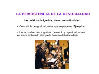 LA PERSISTENCIA DE LA DESIGUALDAD
     Las políticas de igualdad tienen como finalidad:

• Combatir la desigualdad, evitar que se perpetúe. Ejemplos.

• Hacer posible, que a igualdad de mérito y capacidad, el sexo
no acabe inclinando siempre la balanza del mismo lado.
 