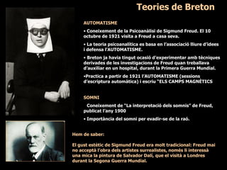 Teories de Breton AUTOMATISME Coneixement de la Psicoanàlisi de Sigmund Freud. El 10 octubre de 1921 visita a Freud a casa seva. La teoria psicoanalítica es basa en l’associació lliure d’idees i defensa l’AUTOMATISME. Breton ja havia tingut ocasió d’experimentar amb tècniques derivades de les investigacions de Freud quan treballava d’auxiliar en un hospital, durant la Primera Guerra Mundial. Practica a partir de 1921 l’AUTOMATISME (sessions d’escriptura automàtica) i escriu “ELS CAMPS MAGNÈTICS ”. SOMNI Coneixement de “La interpretació dels somnis” de Freud, publicat l’any 1900  Importància del somni per evadir-se de la raó. Hem de saber: El gust estètic de Sigmund Freud era molt tradicional: Freud mai no acceptà l’obra dels artistes surrealistes, només li interessà una mica la pintura de Salvador Dalí, que el visità a Londres durant la Segona Guerra Mundial.   